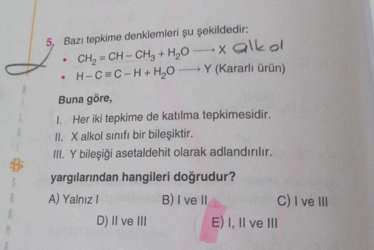 5, Bazı tepkime denklemleri şu şekildedir:
CH₂=CH-CH3 + H₂O
H-C=C-H+H₂OY
●
●
x alkol
(Kararlı ürün)
Buna göre,
1. Her iki tepkime de katılma tepkimesidir.
II. X alkol sınıfı bir bileşiktir.
III. Y bileşiği asetaldehit olarak adlandırılır.
yargılarından han