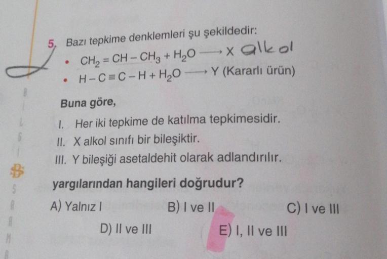 5, Bazı tepkime denklemleri şu şekildedir:
CH₂=CH-CH3 + H₂O
H-C=C-H+H₂OY
●
●
x alkol
(Kararlı ürün)
Buna göre,
1. Her iki tepkime de katılma tepkimesidir.
II. X alkol sınıfı bir bileşiktir.
III. Y bileşiği asetaldehit olarak adlandırılır.
yargılarından han