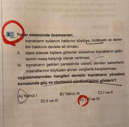 5.
Timar sisteminde önemsenen;
toprakların kullanım hakkının köylüye, mülkiyeti ve dene-
tim hakkının devlete ait olması,
idare edecek kişilere görevleri süresince toprakların gelir-
lerinin maaş karşılığı olarak verilmesi,
III. toprakların gelirleri paralelinde cebelü denilen askerlerin
masraflarının köylüden alınan vergilerle karşılanması
uygulamalarından hangileri devletin toprakların yönetimi
konusunda güç ve otoritesini sürdürdüğünü gösterir?
II.
(A) Yalnız I
D) II ve III
B) Yalnız III
C) I ve II
E) I, II ve III