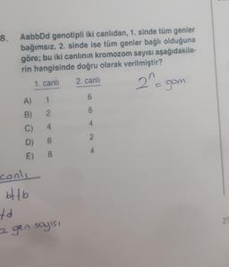 8. AabbDd genotipli iki canlıdan, 1. sinde tüm genler
bağımsız, 2. sinde ise tüm genler bağlı olduğuna
göre; bu iki canlının kromozom sayısı aşağıdakile-
rin hangisinde doğru olarak verilmiştir?
2. canlı
2^=
1. canlı
A)
B)
C)
D)
E)
conls
bffb
1
2
6
8
td
2 gen sayısı
6
8
4
2
gom
27