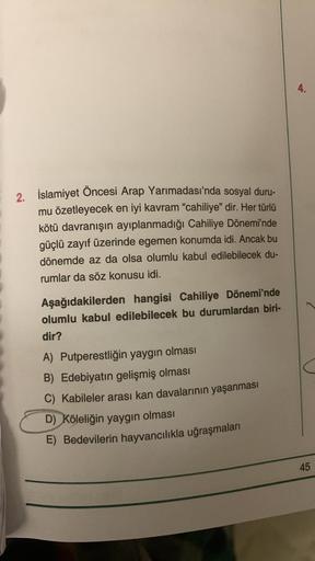 2. İslamiyet Öncesi Arap Yarımadası'nda sosyal duru-
mu özetleyecek en iyi kavram "cahiliye" dir. Her türlü
kötü davranışın ayıplanmadığı Cahiliye Dönemi'nde
güçlü zayıf üzerinde egemen konumda idi. Ancak bu
dönemde az da olsa olumlu kabul edilebilecek du-