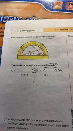 EDMA
ik i
en
Bit
mebin yayınları
10 20
A) 6
36. Bir açıölçerin içerisine aşağıdaki çizim yapılmıştır.
40
50 60 70 80 90 100 110 120 130 140 150
8 cm
......
D) 3√2
40
x
ACIK
KİTAP
Yukarıdaki verilere göre, x kaç santimetredir?
B) 4√2 V
E) 4
MATEMATIK TES
TAMAM
VIDEO
ÇÖZÜML
C) 2√6
38. As
37. Aşağıda müzikte ritim tutmak amacıyla kullanılan bir
metronom verilmiştir. Bu metronomun ibresi ritmik olarak
salınım yapmaktadır.