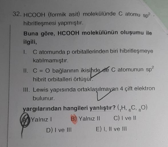 32. HCOOH (formik asit) molekülünde C atomu sp².
hibritleşmesi yapmıştır.
Buna göre, HCOOH molekülünün oluşumu ile
ilgili,
1. C atomunda p orbitallerinden biri hibritleşmeye
katılmamıştır.
II. C = O bağlarının ikisinde de C atomunun sp²
hibrit orbitalleri 