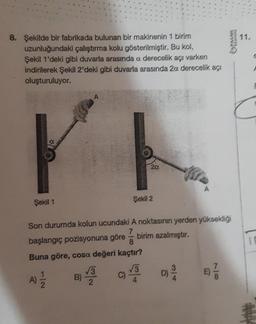 8. Şekilde bir fabrikada bulunan bir makinenin 1 birim
uzunluğundaki çalıştırma kolu gösterilmiştir. Bu kol,
Şekil 1'deki gibi duvarla arasında a derecelik açı varken
indirilerek Şekil 2'deki gibi duvarla arasında 20. derecelik açı
oluşturuluyor.
Şekil 1
B)
√3
2
20.
Son durumda kolun ucundaki A noktasının yerden yüksekliği
7
başlangıç pozisyonuna göre
Buna göre, cosa değeri kaçtır?
√√3
C)
Şekil 2
birim azalmıştır.
SATVER
D) 2/20
TARSIAKA
11.
10