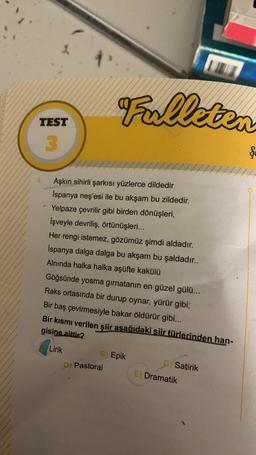 TEST
3
Fulleten
Aşkın sihirli şarkısı yüzlerce dildedir
Ispanya neş'esi ile bu akşam bu zildedir.
Yelpaze çevrilir gibi birden dönüşleri,
İşveyle devriliş, örtünüşleri...
Her rengi istemez, gözümüz şimdi aldadır.
Ispanya dalga dalga bu akşam bu şaldadır..
Alnında halka halka aşüfte kakülü
Göğsünde yosma girnatanın en güzel gülü...
Raks ortasında bir durup oynar, yürür gibi;
Bir baş çevirmesiyle bakar öldürür gibi...
Bir kısmı verilen şiir aşağıdaki şiir türlerinden han-
gisine aittir?
Lirik
B) Epik
D) Pastoral
C) Satirik
E) Dramatik
Ş