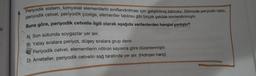 sil
Periyodik sistem, kimyasal elementlerin sınıflandırılması için geliştirilmiş tablodur. Dilimizde periyodik tablo,
periyodik cetvel, periyodik çizelge, elementler tablosu gibi birçok şekilde isimlendirilmiştir.
Buna göre, periyodik cetvelle ilgili olarak aşağıda verilenlerden hangisi yanlıştır?
A) Son sütunda soygazlar yer alır.
B) Yatay sıralara periyot, düşey sıralara grup denir.
Periyodik cetvel, elementlerin nötron sayısına göre düzenlenmiştir.
D) Ametaller, periyodik cetvelin sağ tarafında yer alır. (Hidrojen hariç)