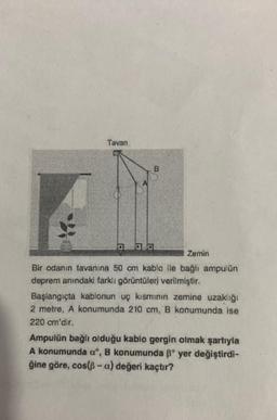 000
Bir odanın tavanına 50 cm kablo ile bağlı ampulün
deprem anındaki farklı görüntüleri verilmiştir.
Başlangıçta kablonun uç kısmının zemine uzaklığı
2 metre, A konumunda 210 cm, B konumunda ise
220 cm'dir.
Ampulün bağlı olduğu kablo gergin olmak şartıyla
A konumunda o", B konumunda º yer değiştirdi-
ğine göre, cos(-a) değeri kaçtır?