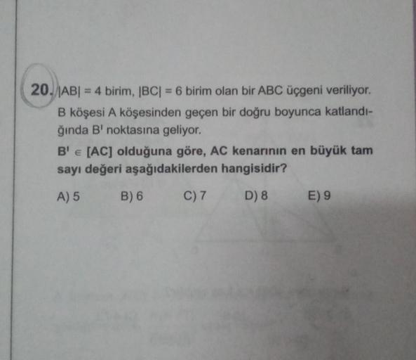 20. |AB| = 4 birim, |BC| = 6 birim olan bir ABC üçgeni veriliyor.
B köşesi A köşesinden geçen bir doğru boyunca katlandı-
ğında B' noktasına geliyor.
B'E [AC] olduğuna göre, AC kenarının en büyük tam
sayı değeri aşağıdakilerden hangisidir?
A) 5
B) 6
C) 7
D