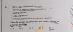 5.
• Bilinen en sert maddelerden biridir.
• Karbonun doğal allotroplarından biridir.
• Elektriği iyi iletir.
• İyi bir yağlayıcıdır.
• Erime ve kaynama noktası oldukça yüksektir.
Yukarıda verilen özelliklerden kaç tanesi elmas ve
grafit için ortaktır?
A) 5
B) 4
C) 3
D) 2
E) 1
rasın
teki
Jçu.
non