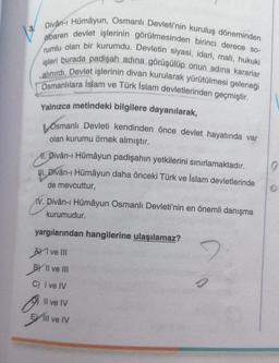 3
Divân-ı Hümayun, Osmanlı Devleti'nin kuruluş döneminden
itibaren devlet işlerinin görülmesinden birinci derece so-
rumlu olan bir kurumdu. Devletin siyasi, idari, mali, hukuki
işleri burada padişah adına görüşülüp onun adına kararlar
alınırdı. Devlet işlerinin divan kurularak yürütülmesi geleneği
Osmanlılara Islam ve Türk İslam devletlerinden geçmiştir.
Yalnızca metindeki bilgilere dayanılarak,
Osmanlı Devleti kendinden önce devlet hayatında var
olan kurumu örnek almıştır.
11. Divân-ı Hümayun padişahın yetkilerini sınırlamaktadır.
M.
WI. Divân-ı Hümayun daha önceki Türk ve İslam devletlerinde
de mevcuttur,
V. Divân-ı Hümâyun Osmanlı Devleti'nin en önemli danışma
kurumudur.
yargılarından hangilerine ulaşılamaz?
Ave III
BY II ve III
C) I ve IV
Il ve IV
Ell ve IV