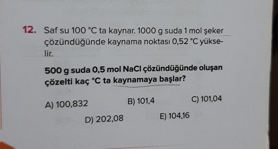 12. Saf su 100 °C ta kaynar. 1000 g suda 1 mol şeker
çözündüğünde kaynama noktası 0,52 °C yükse-
lir.
500 g suda 0,5 mol NaCl çözündüğünde oluşan
çözelti kaç °C ta kaynamaya başlar?
A) 100,832
D) 202,08
B) 101,4
E) 104,16
C) 101,04