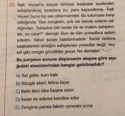 20. Âşık Veysel'in birçok türküsü başkaları tarafından
sahiplenilmiş; hırsızlara ün, para kazandırmış. Âşık
Veysel buna hiç ses çıkarmamıştır. Bu tutumuna karşı
çıktığımda "Ben zenginim, çok var bende onların çal-
dığından. Yoksulun biri varsın bir iki malimi sahiplen-
sin, ne çıkar?" demişti. Ben de tüm yoksullara selam
ederim. Yalnız şurası hatırlanmalıdır: Sanat tarihine
başkalarının emeğini sahiplenen yoksullar değil, Vey-
sel gibi zengin gönüllüler geçer. Ne demişler: "----."
Bu parçanın sonuna düşüncenin akışına göre aşa-
ğıdaki atasözlerinden hangisi getirilmelidir?
A) Sel gider, kum kalır
B) Rüzgâr eken, fırtına biçer
C) Kelin ilacı olsa başına sürer
D) İnsan ne ederse kendine eder
E) Zenginin parası fakirin çenesini yorar