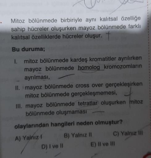 Mitoz bölünmede birbiriyle aynı kalıtsal özelliğe
sahip hücreler oluşurken mayoz bölünmede farklı
kalıtsal özelliklerde hücreler oluşur.
Bu duruma;
I. mitoz bölünmede kardeş kromatitler ayrılırken
mayoz bölünmede homolog kromozomların
ayrılması,
II. mayoz