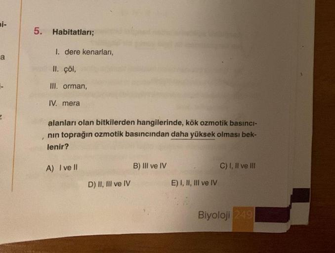 bi-
a
2
5. Habitatları;
1. dere kenarları,
II. çöl,
III. orman,
IV. mera
alanları olan bitkilerden hangilerinde, kök ozmotik basıncı-
nın toprağın ozmotik basıncından daha yüksek olması bek-
lenir?
A) I ve Il
D) II, III ve IV
B) III ve IV
E) I, II, III ve