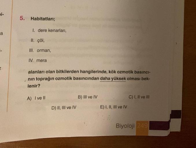 bi-
a
2
5. Habitatları;
1. dere kenarları,
II. çöl,
III. orman,
IV. mera
alanları olan bitkilerden hangilerinde, kök ozmotik basıncı-
nın toprağın ozmotik basıncından daha yüksek olması bek-
lenir?
A) I ve Il
D) II, III ve IV
B) III ve IV
E) I, II, III ve 