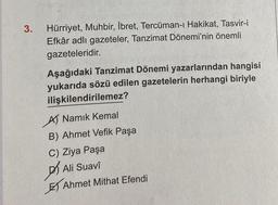 3.
Hürriyet, Muhbir, İbret, Tercüman-ı Hakikat, Tasvir-i
Efkâr adlı gazeteler, Tanzimat Dönemi'nin önemli
gazeteleridir.
Aşağıdaki Tanzimat Dönemi yazarlarından hangisi
yukarıda sözü edilen gazetelerin herhangi biriyle
ilişkilendirilemez?
A Namık Kemal
B) Ahmet Vefik Paşa
C) Ziya Paşa
Ali Suavi
Ahmet Mithat Efendi