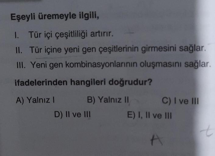 Eşeyli üremeyle ilgili,
I. Tür içi çeşitliliği artırır.
II. Tür içine yeni gen çeşitlerinin girmesini sağlar.
III. Yeni gen kombinasyonlarının oluşmasını sağlar.
ifadelerinden hangileri doğrudur?
A) Yalnız I
B) Yalnız II
D) II ve III
C) I ve III
E) I, II v