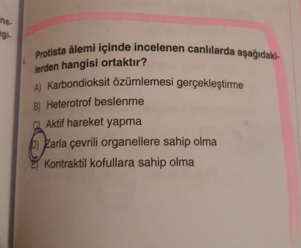 ns-
agi.
Protista âlemi içinde incelenen canlılarda aşağıdaki-
lerden hangisi ortaktır?
A) Karbondioksit özümlemesi gerçekleştirme
B) Heterotrof beslenme
C) Aktif hareket yapma
Zarla çevrili organellere sahip olma
E Kontraktil kofullara sahip olma