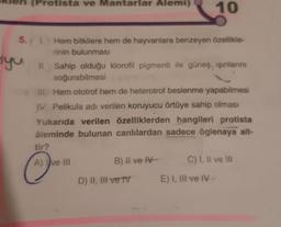 (Protista ve Mantarlar Alemi) 10
5. 1. Hem bitkilere hem de hayvanlara benzeyen özellikle-
rinin bulunması
syu II. Sahip olduğu klorofil pigmenti ile güneş ışınlarını
soğurabilmesi
III. Hem ototrof hem de heterotrof beslenme yapabilmesi
IV. Pelikula adı verilen koruyucu örtüye sahip olması
Yukarıda verilen özelliklerden hangileri protista
âleminde bulunan canlılardan sadece öglenaya ait-
tir?
A) ve III
B) II ve IV-
D) II, III ve TV
C) I, II ve III
E) I, III ve IV-