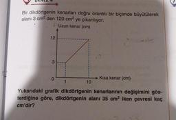 Bir dikdörtgenin kenarları doğru orantılı bir biçimde büyütülerek
alanı 3 cm² den 120 cm² ye çıkarılıyor.
Uzun kenar (cm)
12
3
0
1
10
→Kısa kenar (cm)
vil
Yukarıdaki grafik dikdörtgenin kenarlarının değişimini gös-
terdiğine göre, dikdörtgenin alanı 35 cm² iken çevresi kaç
cm'dir?