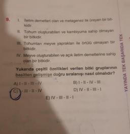 9. 1. İletim demetleri olan ve metagenez ile üreyen bir bit-
kidir.
II. Tohum oluşturabilen ve kambiyuma sahip olmayan
bir bitkidir.
III. Tohumları meyve yaprakları ile örtülü olmayan bir
bitkidir.
IV. Meyve oluşturabilen ve açık iletim demetlerine sahip
olan bir bitkidir.
gruplarının
Yukarıda çeşitli özellikleri verilen bitki
basitten gelişmişe doğru sıralanışı nasıl olmalıdır?
A) I-II-III-IV
C)-III-II-IV
E) IV-III-II-I
B) I-II-IV-III
D) IV-II-III - 1
YAYINDA TEK BAŞARIDA TEK