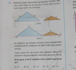 31. İkizkenar üçgen biçimindeki eş kenarları 10 birim olan
mavi renkli kâğıt ile eş kenarları 6 birim olan turuncu
renkli kâğıt Şekil-l'de verilmiştir.
B
10.
A
10
B) 9
Şekil-l
6
CBX
6
C) 11 D) 12
Şekil-II
Bu kâğıtların eş olmayan kenarları birer köşelerinden
birleştirilerek bir d doğrusu ile Şekil-ll'deki gibi çakıştı-
rılmıştır.
d
Taban açıları 45° den küçük olan kâğıtların AB ve CD
kenarlarını taşıyan doğruları arasındaki geniş açı 120°dir.
Buna göre, 'A ile C noktaları arası uzaklık kaç birim-
dir?
A) 8
D
E) 14
Hent
14
ABC
Kat
Şek
A
3
K
14
E
B
A