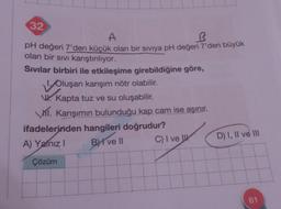 32
A
R
pH değeri 7'den küçük olan bir siviya pH değeri 7'den büyük
olan bir sıvı karıştırılıyor.
Sivilar birbiri ile etkileşime girebildiğine göre,
Oluşan karışım nötr olabilir.
V. Kapta tuz ve su oluşabilir.
VI. Karışımın bulunduğu kap cam ise aşınır.
ifadelerinden hangileri doğrudur?
A) Yalnız I - BI ve II
C) I ve
Çözüm
0
D) I, II ve III
61