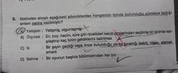 SCHALTE
9. Metinden alınan aşağıdaki sözcüklerden hangisinin içinde bulunduğu cümleye kattığı
anlam yanlış verilmiştir?
A) Yetişkin Yetişmiş, olgunlaşmış
B) Ölçmek : En, boy, hacim, süre gibi nicelikleri kendi cinslerinden seçilmiş bir birimle kar-
şılaştırıp kaç birim geldiklerini belirtmek
: Bir şeyin geçtiği veya önce bulunduğu yerde bıraktığı belirti, nişan, alamet,
emare
D) Sahne : Bir oyunun başlıca bölümlerinden her biri
C) iz