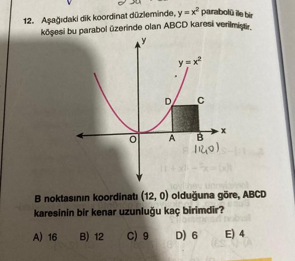 12. Aşağıdaki dik koordinat düzleminde, y = x² parabolü ile bir
köşesi bu parabol üzerinde olan ABCD karesi verilmiştir.
D
y = x²
C
A B
F
1120)
X
tovlihey un
B noktasının koordinatı (12, 0) olduğuna göre, ABCD
karesinin bir kenar uzunluğu kaç birimdir?
A)