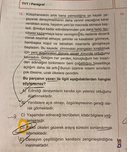 TYT / Paragraf
12. Kütüphanelerin artık bana yetmediğine ve hayatı ya-
şayarak deneyimlemenin daha verimli olacağına karar
verdikten sonra, hayatım yeni bir mecrada akmaya baş-
ladı. Şimdiye kadar edindiklerimden çok daha farklı tec-
rübeler kazanmaya karar vermiştim Bu nedenle düzenli
olarak seyahat etmeye, şehirler ve kasabalar görmeye,
bambaşka koşul ve tabiattaki insanlarla görüşmeye
başladım. Bu sayede, zihnimdeki prangaları kırabilmek
için yeni düşünceleri dikkate almak zorunda olduğumu
kavradım. Gittiğim her yerden, konuştuğum her insan-
dan edindiğim birikimlerin beni çoğalttığını hissettikçe
açlığım daha da arttı. Bunun üzerine rotamı sınırların
çok ötesine, uzak ülkelere çevirdim.
Bu parçanın yazarı ile ilgili aşağıdakilerden hangisi
söylenemez?
LA Edindiği deneyimlerin kendisi için yetersiz olduğunu
düşünmektedir.
BY Yeniliklere açık olmayı, özgürleşmesinin gereği ola-
rak görmektedir.
9
C) Yaşamdan edineceği tecrübeleri, kitabi bilgilere yeğ-
lemektedir.
14.
D) Farklı ülkeleri gezerek arayış sürecini sonlandırmak
istemektedir.
E Deneyim çeşitliliğinin kendisini zenginleştirdiğine 30
inanmaktadır.