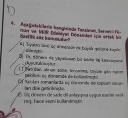 5
D
4. Aşağıdakilerin hangisinde Tanzimat, Servet-i Fü-
nun ve Milli Edebiyat Dönemleri için ortak bir
özellik söz konusudur?
A) Tiyatro türü üç dönemde de büyük gelişme kayde-
dilmiştir.
B) Üç dönem de yayınlanan bir bildiri ile kamuoyuna
duyurulmuştur.
C) Batı'dan alınan sone, terzarima, triyole gibi nazım
şekilleri üç dönemde de kullanılmıştır.
DY Yazılan romanlarda üç dönemde de toplum sorun-
ları dile getirilmiştir.
E) Üç dönem de sade dil anlayışına uygun eserler veril-
miş, hece vezni kullanılmıştır.