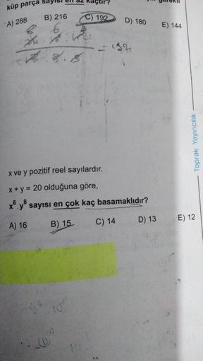 küp parça
A) 288
B) 216
2. 18.
2.2.8
66
JO
Kaçtır?
lot
C) 192 D) 180
x ve y pozitif reel sayılardır.
x + y = 20 olduğuna göre,
x6.y8 sayısı en çok kaç basamaklıdır?
A) 16
B) 15
16
- 192
C) 14 D) 13
E) 144
10
Toprak Yayıncılık
E) 12