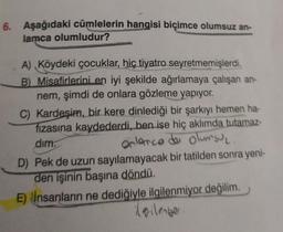 6. Aşağıdaki cümlelerin hangisi biçimce olumsuz an-
lamca olumludur?
A) Köydeki çocuklar, hiç tiyatro seyretmemişlerdi.
B) Misafirlerini en iyi şekilde ağırlamaya çalışan an-
nem, şimdi de onlara gözleme yapıyor.
C) Kardeşim, bir kere dinlediği bir şarkıyı hemen ha-
fızasına kaydederdi, ben ise hiç aklımda tutamaz-
dim.
onlarco de olumsu₂.
D) Pek de uzun sayılamayacak bir tatilden sonra yeni-
den işinin başına döndü.
E) İnsanların ne dediğiyle ilgilenmiyor değilim.
ilgilenger.