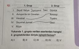 12.
Hop
nile
abhod23
1. Grup
2. Grup
1. Seydi Yahya Şemsettin Sami Günlük
II. Avrupa'da bir Cevelan
Antoloji
III. Harabat
Tiyatro
Gezi
IV. Seyahat Jurnali
V. Rüya
Yukarıda 1. grupta verilen eserlerden hangisi
2. gruptakilerden biriyle eşleştirilemez?
A) I
B) II
C) III
D) IV
E) VO