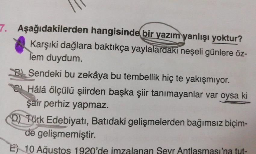 7. Aşağıdakilerden hangisinde bir yazım yanlışı yoktur?
Karşıki dağlara baktıkça yaylalardaki neşeli günlere öz-
lem duydum.
B Sendeki bu zekâya bu tembellik hiç te yakışmıyor.
Hâlâ ölçülü şiirden başka şiir tanımayanlar var oysa ki
şair perhiz yapmaz.
D) 