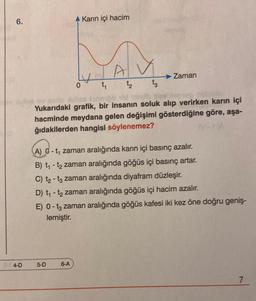 6.
4-D
Karın içi hacim
5-D
MAM
t₁
0
o parte sulca jone be
Yukarıdaki grafik, bir insanın soluk alıp verirken karın içi
hacminde meydana gelen değişimi gösterdiğine göre, aşa-
ğıdakilerden hangisi söylenemez?
6-A
Zaman
(A) -t₁ zaman aralığında karın içi basınç azalır.
B) t₁- t₂ zaman aralığında göğüs içi basınç artar.
C) t₂-t3 zaman aralığında diyafram düzleşir.
D) t₁-t₂ zaman aralığında göğüs içi hacim azalır.
E) 0 - 13 zaman aralığında göğüs kafesi iki kez öne doğru geniş-
lemiştir.
7