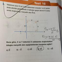 Test 16
Yeterince uzun X ve Y duz tellerinden sırasıyla i ve 2i şidde-
tinde akımlar geçmektedir. X telinden geçen akımın K nokta-
sında oluşturduğu manyetik alan B'dir.
Y
2i
d
K
Bx=421
X
By=1₁21.21
a
Buna göre, X ve Y tellerinin K noktasında oluşturdukları
bileşke manyetik alan aşağıdakilerden hangisine eşittir?
A) B
B) -B
C) 2B
D) 3B
E) -3B
