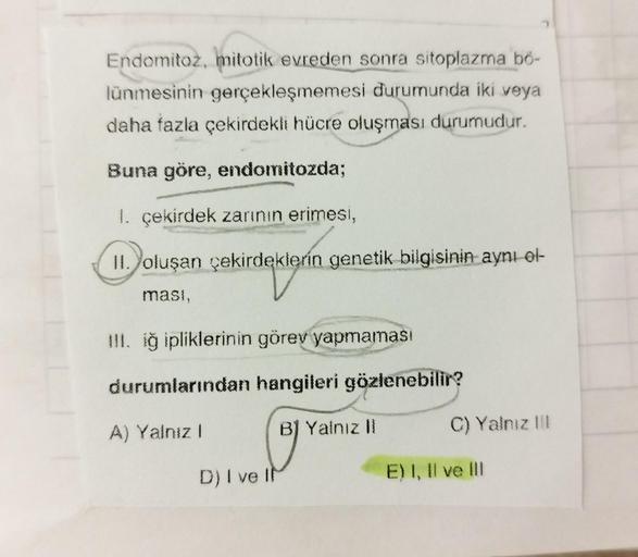 Endomitoz, mitotik evreden sonra sitoplazma bö-
lünmesinin gerçekleşmemesi durumunda iki veya
daha fazla çekirdekli hücre oluşması durumudur.
Buna göre, endomitozda;
1. çekirdek zarının erimesi,
II. oluşan çekirdeklerin genetik bilgisinin aynı ol-
masi,
II