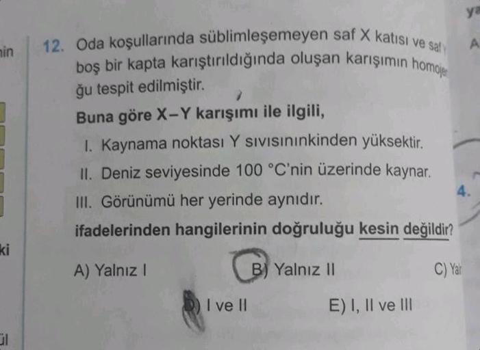 min
ki
ül
12. Oda koşullarında süblimleşemeyen saf X katısı ve saf
boş bir kapta karıştırıldığında oluşan karışımın homoje
ğu tespit edilmiştir.
Buna göre X-Y karışımı ile ilgili,
I. Kaynama noktası Y SIVISınınkinden yüksektir.
II. Deniz seviyesinde 100 °C