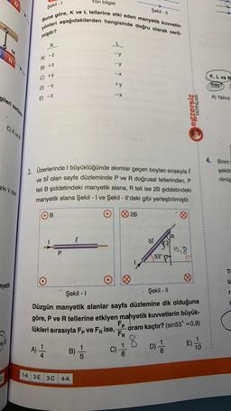 gileri serbes
C) K ve
arki Volan
nyetik
vel
C
Şekil - 1
Yön bilgisi
Buna gore, K ve L tellerine etki eden manyetik kuvvetin
yönleri aşağıdakilerden hangisinde doğru olarak veril-
miştir?
K
A) -z
A)
B) +z
C) +y
D) -Y
E) -Z
O
2. Üzerlerinde I büyüklüğünde akımlar geçen boyları sırasıyla
ve 5l olan sayfa düzleminde P ve R doğrusal tellerinden, P
teli B şiddetindeki manyetik alana, R teli ise 2B şiddetindeki
manyetik alana Şekil - I ve Şekil - Il'deki gibi yerleştirilmiştir.
O
B
P
-> * * * *
l
1-A 2-E 3-C 4-A
B) // C)
5
2B
Şekil-II
8
50
53°
Şekil - I
Şekil - II
Düzgün manyetik alanlar sayfa düzlemine dik olduğuna
göre, P ve R tellerine etkiyen manyetik kuvvetlerin büyük-
lükleri sırasıyla Fp ve FR ise, FP oranı kaçtır? (sin53° =0,8)
FR
egzersiz
YAYINLARI
Ø
D)
0₁8
E)
10
K, L ve M
mez?
A) Yalnız
4. Birim
şekild
rilmiş
To
10
r
a