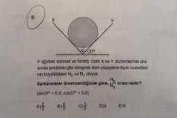 8.
37⁰
lev
P ağırlıklı küresel ve türdeş cisim X ve Y düzlemlerinin ara-
sında şekildeki gibi dengede iken yüzeylerin tepki kuvvetlen
nin büyüklükleri Ny ve Ny oluyor.
B)
Sürtünmeler önemsendiğinde göre,
(sin37° = 0,6; cos37* = 0,8)
A) /
C)/1/2
D)2
Nx
Ny
oranı nedir?
E)5