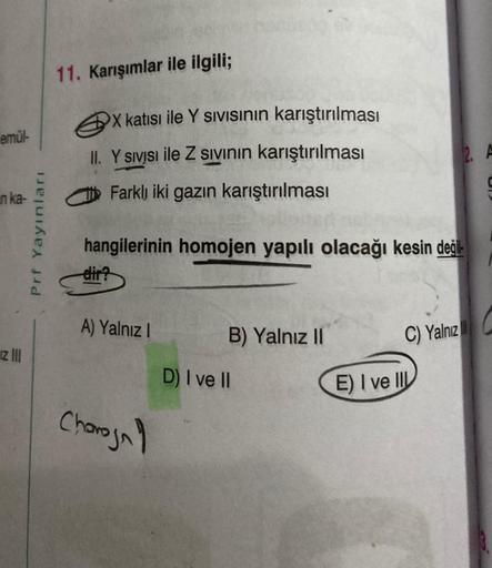 emül-
n ka-
Iz III
Prf Yayınları
11. Karışımlar ile ilgili;
X katısı ile Y Sivisının karıştırılması
II. Y sivisi ile Z sıvının karıştırılması
Farklı iki gazın karıştırılması
hangilerinin homojen yapılı olacağı kesin değil
dir?
A) Yalnız I
Charojn
B) Yalnız