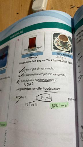 ve
Yayınları
KARISINLAR
Çay
Chamon
Yukanda verilen çay ve Türk kahvesi ile ilgili
ay homojen bir karışımdır.
Murk kahvesi heterojen bir karışımdır.
*
Türk kahvesi süspansiyondur.
(5+4)
yargılarından hangileri doğrudur?
Türk kahvesi
A) Yanız I
D) II ve III