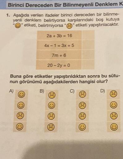 Birinci Dereceden Bir Bilinmeyenli Denklem K
1. Aşağıda verilen ifadeler birinci dereceden bir bilinme-
yenli denklem belirtiyorsa karşılanındaki boş kutuya
etiketi, belirtmiyorsa "" etiketi yapıştınlacaktır.
2a + 3b = 16
4x-1=3x +5
7m+6
20-2y = 0
Buna gör