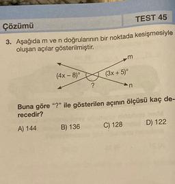 Çözümü
TEST 45
3. Aşağıda m ve n doğrularının bir noktada kesişmesiyle
oluşan açılar gösterilmiştir.
(4x-8)°
?
B) 136
m
(3x + 5)°
Buna göre "?" ile gösterilen açının ölçüsü kaç de-
recedir?
A) 144
C) 128
n
D) 122