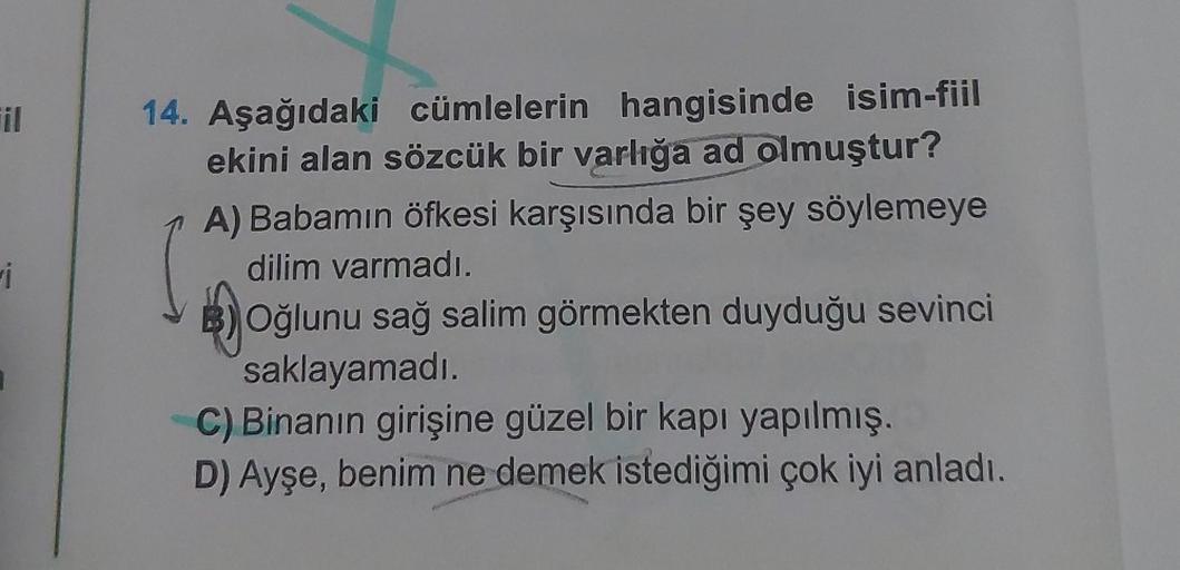 il
i
14. Aşağıdaki cümlelerin hangisinde isim-fiil
ekini alan sözcük bir varlığa ad olmuştur?
A) Babamın öfkesi karşısında bir şey söylemeye
dilim varmadı.
Oğlunu sağ salim görmekten duyduğu sevinci
saklayamadı.
C) Binanın girişine güzel bir kapı yapılmış.