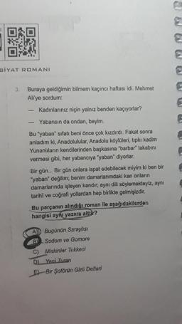 BIYAT ROMANI
3. Buraya geldiğimin bilmem kaçıncı haftası idi. Mehmet
Ali'ye sordum:
Kadınlarınız niçin yalnız benden kaçıyorlar?
Yabansın da ondan, beyim.
Bu "yaban" sıfatı beni önce çok kızdırdı. Fakat sonra
anladım ki, Anadolulular, Anadolu köylüleri, tıpkı kadim
Yunanlıların kendilerinden başkasına "barbar" lakabını
vermesi gibi, her yabancıya "yaban" diyorlar.
-
Bir gün... Bir gün onlara ispat edebilecek miyim ki ben bir
"yaban" değilim; benim damarlarımdaki kan onların
damarlarında işleyen kandır; aynı dili söylemekteyiz, aynı
tarihi ve coğrafi yollardan hep birlikte gelmişizdir.
Bu parçanın alındığı roman ile aşağıdakilerden.
hangisi aynı yazara aittir?
A) Bugünün Saraylısı
B
Sodom ve Gomore
Miskinler Tekkesi
C)
D) Yeni Turan
E-Bir Şoförün Gizli Defteri
2
E