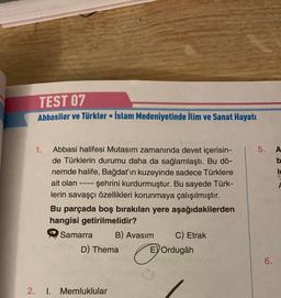 2.
TEST 07
Abbasiler ve Türkler İslam Medeniyetinde İlim ve Sanat Hayatı
1.
Abbasi halifesi Mutasim zamanında devet içerisin-
de Türklerin durumu daha da sağlamlaştı. Bu dö-
nemde halife, Bağdat'ın kuzeyinde sadece Türklere
ait olan - şehrini kurdurmuştur. Bu sayede Türk-
lerin savaşçı özellikleri korunmaya çalışılmıştır.
====
●
Bu parçada boş bırakılan yere aşağıdakilerden
hangisi getirilmelidir?
Samarra
1. Memluklular
B) Avasim
D) Thema
C
C) Etrak
E) Ordugâh
5.
6.
A
b
le