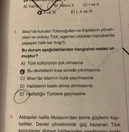 4.
3.
A) Yalnk I
B) Yalnız II
Il ve III
C) I ve II
E) I, II ve III
Mısır'da kurulan Tolunoğulları ve Ihşidilerin yöneti-
cileri ve ordusu Türk, egemen oldukları topraklarda
yaşayan halk ise Arap'ti.
Bu durum aşağıdakilerden hangisine neden ol-
muştur?
A) Türk kültürünün yok olmasına
Bu devletlerin kısa sürede yıkılmasına
C) Mısır'da İslam'ın hızla yayılmasına
D) Halifelerin baskı altına alınmasına
E) Halifeliğin Türklere geçmesine
Abbasiler halife Mutasım'dan sonra güçlerini kay-
bettiler. Devlet yönetiminde güç kazanan Türk
komutanlar Ahhasi halifesinden istediklerini halifo