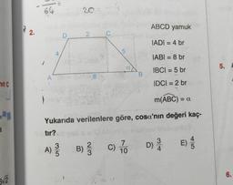 mit C
a
5√2
2.
64
F
A
4
D
35
20
2
8/0
64
C
5
a
B
ABCD yamuk
IADI= 4 br
|ABI = 8 br
IBC| = 5 br
IDCI = 2 br
m(ABC) = c
Yukarıda verilenlere göre, cosa'nın değeri kaç-
tır?
A) 23/10 B) // C) 17/0
D) 3/10
4
E) //
5. A
6.